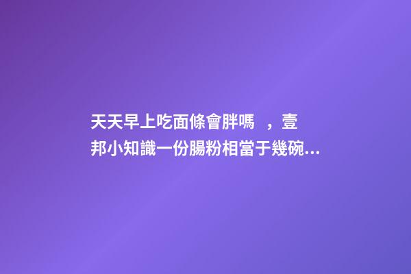 天天早上吃面條會胖嗎，壹邦小知識一份腸粉相當于幾碗飯
